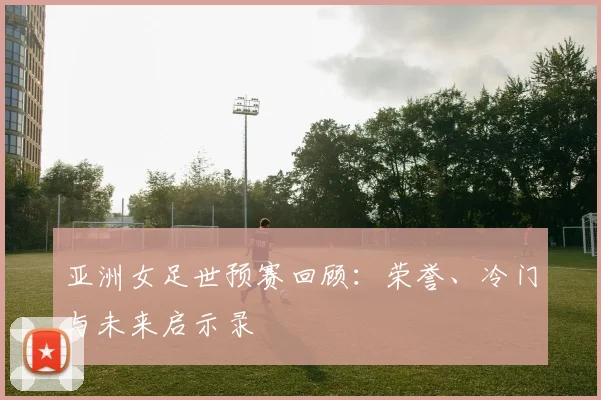 亚洲女足世预赛回顾：荣誉、冷门与未来启示录