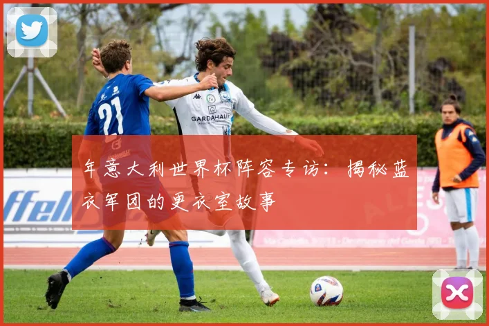 年意大利世界杯阵容专访：揭秘蓝衣军团的更衣室故事