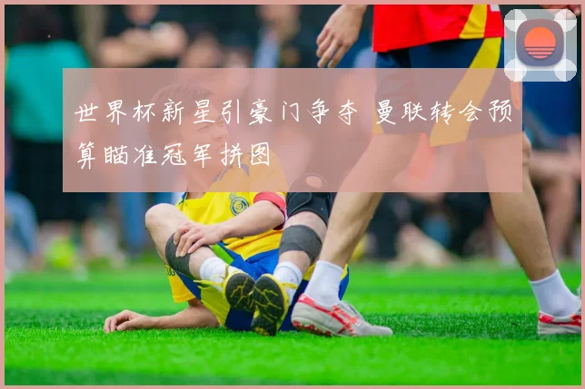 世界杯新星引豪门争夺 曼联转会预算瞄准冠军拼图