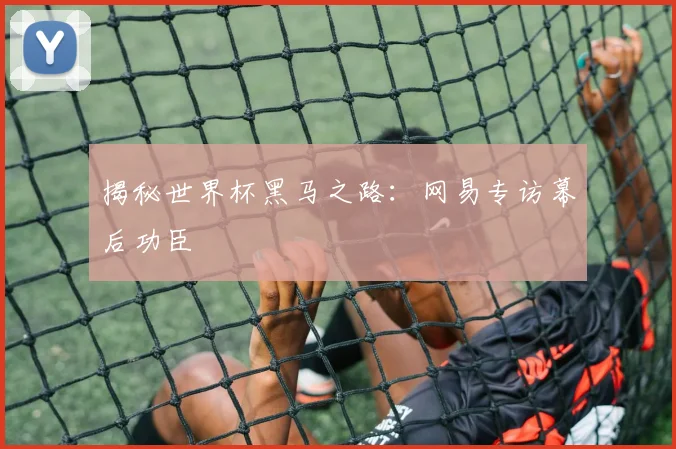揭秘世界杯黑马之路：网易专访幕后功臣