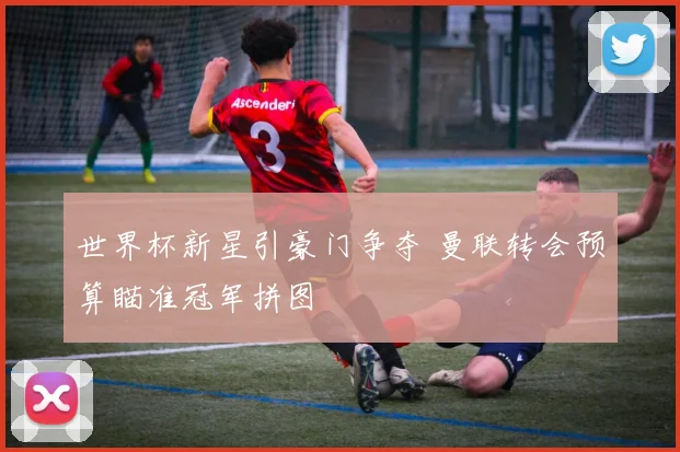 世界杯新星引豪门争夺 曼联转会预算瞄准冠军拼图