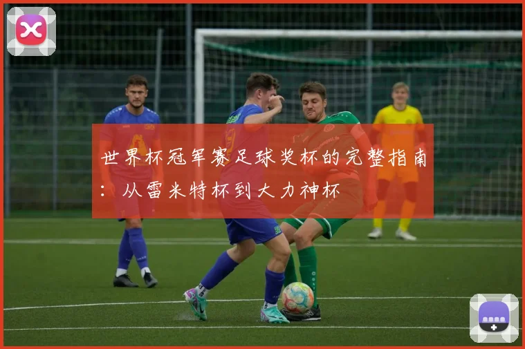 世界杯冠军赛足球奖杯的完整指南：从雷米特杯到大力神杯