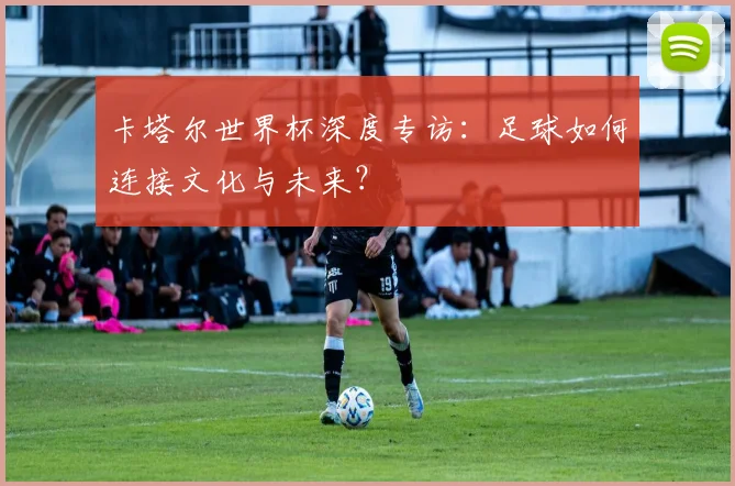 卡塔尔世界杯深度专访:足球如何连接文化与未来?