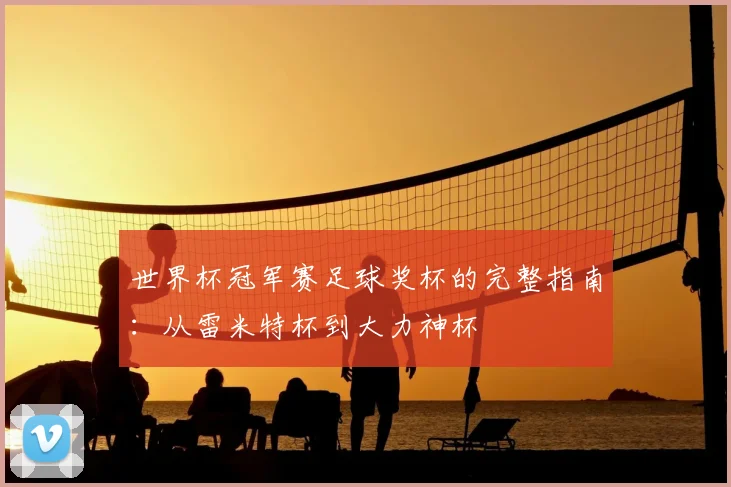世界杯冠军赛足球奖杯的完整指南:从雷米特杯到大力神杯