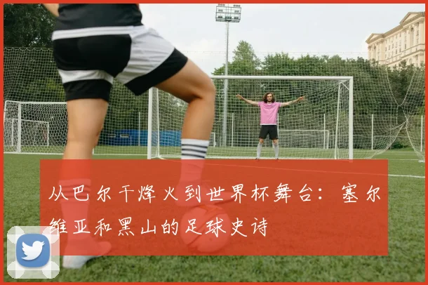 从巴尔干烽火到世界杯舞台:塞尔维亚和黑山的足球史诗