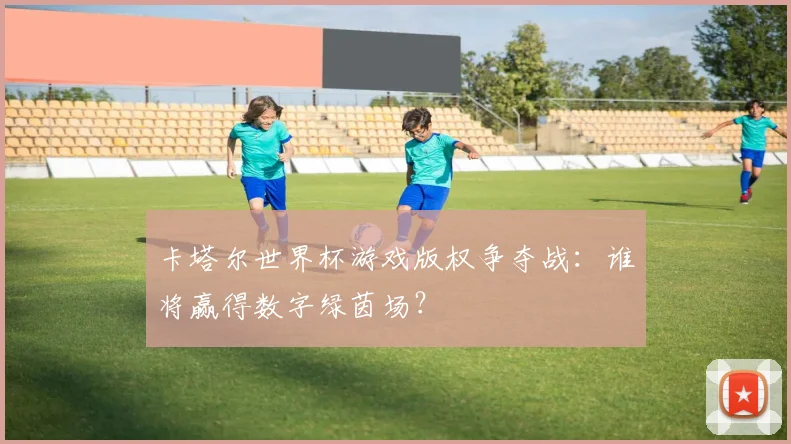 卡塔尔世界杯游戏版权争夺战:谁将赢得数字绿茵场?