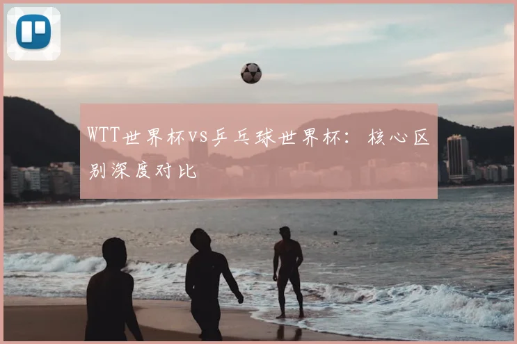 WTT世界杯vs乒乓球世界杯：核心区别深度对比