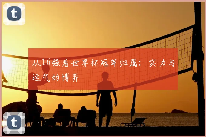 从16强看世界杯冠军归属：实力与运气的博弈