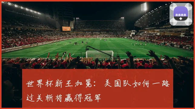 世界杯新王加冕:美国队如何一路过关斩将赢得冠军